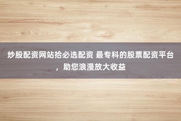 炒股配资网站拾必选配资 最专科的股票配资平台，助您浪漫放大收益