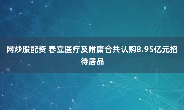 网炒股配资 春立医疗及附庸合共认购8.95亿元招待居品