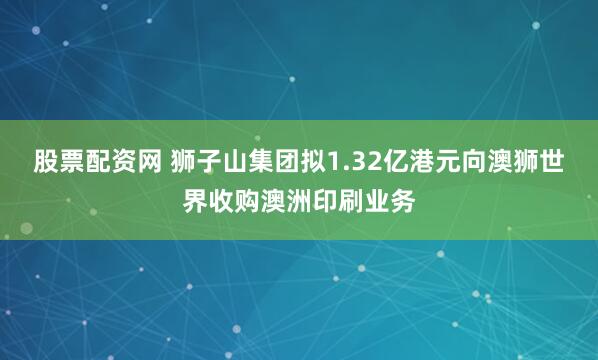 股票配资网 狮子山集团拟1.32亿港元向澳狮世界收购澳洲印刷业务