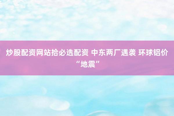 炒股配资网站拾必选配资 中东两厂遇袭 环球铝价“地震”