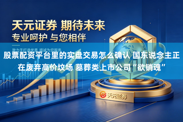 股票配资平台里的实盘交易怎么确认 国东说念主正在废弃高价坟场 墓葬类上市公司“欲销魂”