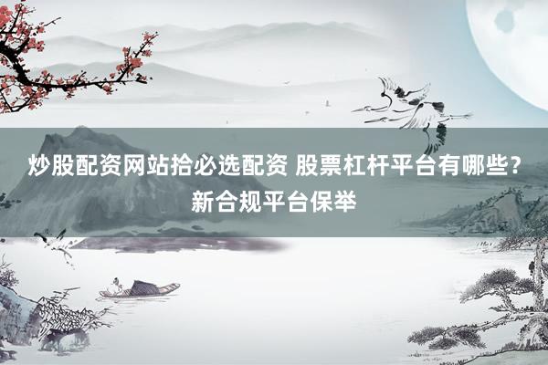 炒股配资网站拾必选配资 股票杠杆平台有哪些？新合规平台保举