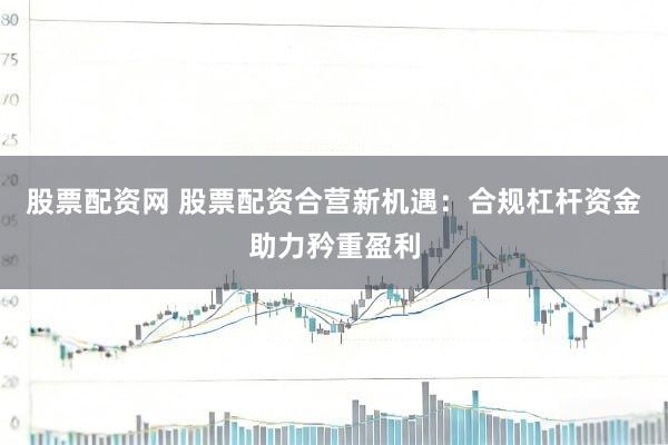 股票配资网 股票配资合营新机遇：合规杠杆资金助力矜重盈利