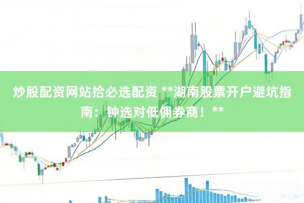 炒股配资网站拾必选配资 **湖南股票开户避坑指南：钟选对低佣券商！**
