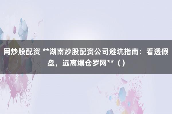 网炒股配资 **湖南炒股配资公司避坑指南：看透假盘，远离爆仓罗网**（）