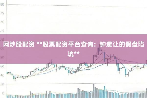 网炒股配资 **股票配资平台查询：钟避让的假盘陷坑**