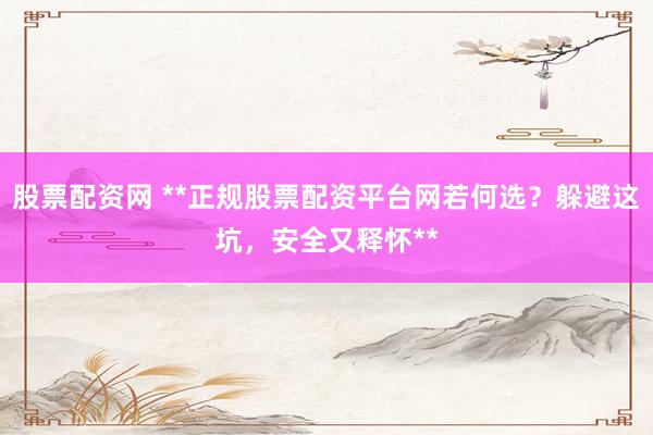 股票配资网 **正规股票配资平台网若何选？躲避这坑，安全又释怀**