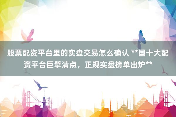 股票配资平台里的实盘交易怎么确认 **国十大配资平台巨擘清点，正规实盘榜单出炉**