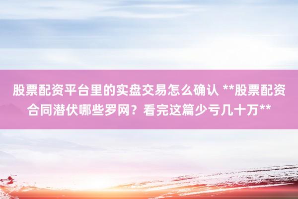 股票配资平台里的实盘交易怎么确认 **股票配资合同潜伏哪些罗网？看完这篇少亏几十万**
