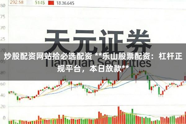 炒股配资网站拾必选配资 **乐山股票配资：杠杆正规平台，本日放款**