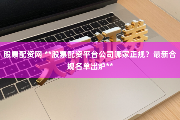股票配资网 **股票配资平台公司哪家正规？最新合规名单出炉**